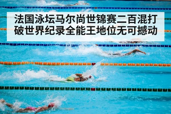 法国泳坛马尔尚世锦赛二百混打破世界纪录全能王地位无可撼动