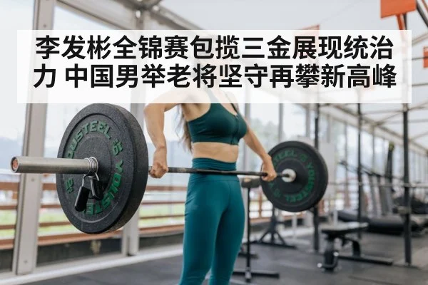 李发彬全锦赛包揽三金展现统治力 中国男举老将坚守再攀新高峰